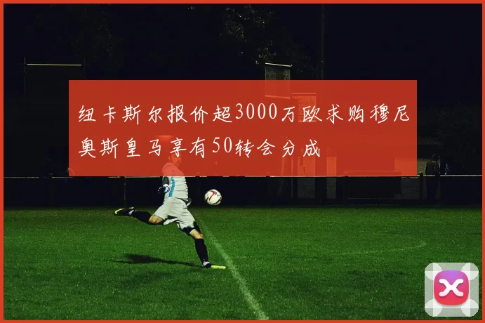 纽卡斯尔报价超3000万欧求购穆尼奥斯皇马享有50转会分成