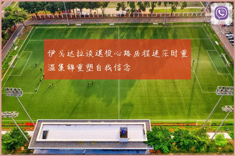 伊戈达拉谈退役心路历程迷茫时重温集锦重塑自我信念