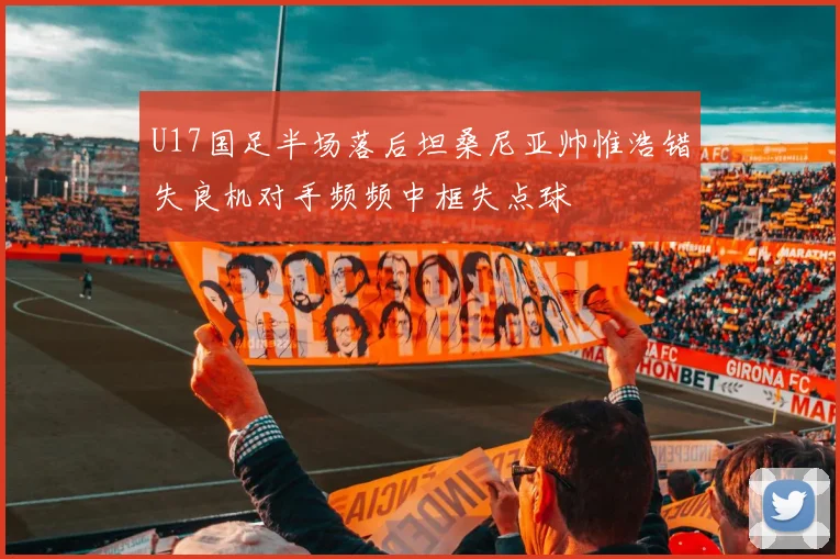 U17国足半场落后坦桑尼亚帅惟浩错失良机对手频频中框失点球