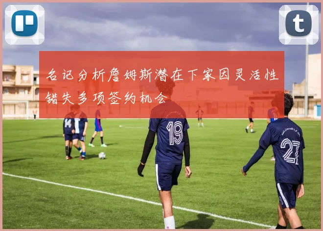 名记分析詹姆斯潜在下家因灵活性错失多项签约机会