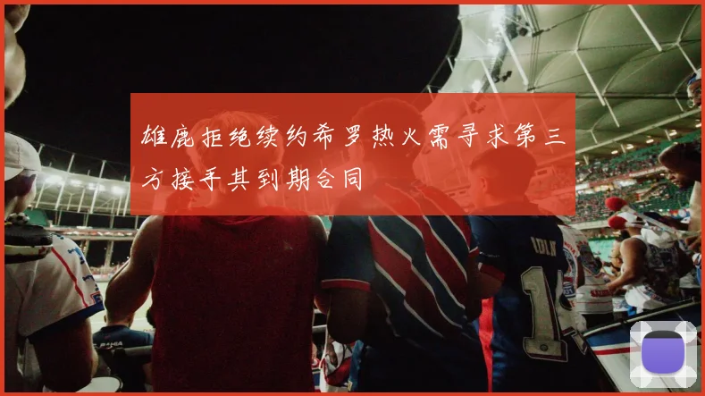 雄鹿拒绝续约希罗热火需寻求第三方接手其到期合同