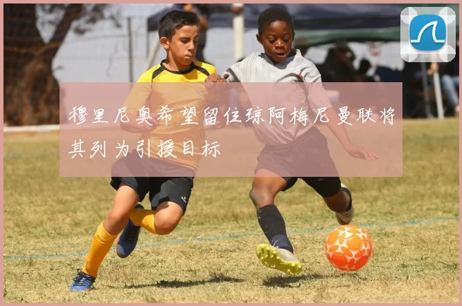 穆里尼奥希望留住琼阿梅尼曼联将其列为引援目标