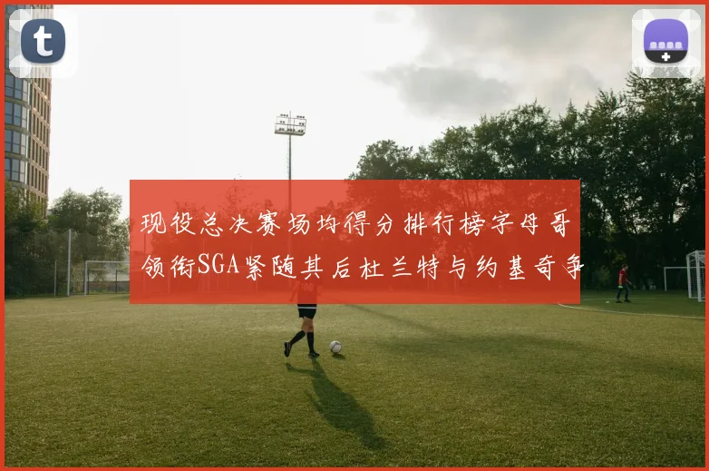 现役总决赛场均得分排行榜字母哥领衔SGA紧随其后杜兰特与约基奇争夺第三名