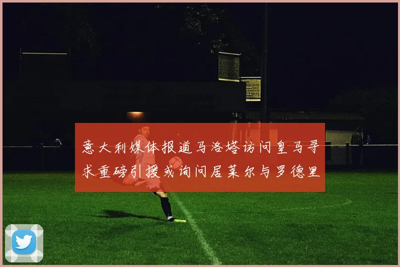 意大利媒体报道马洛塔访问皇马寻求重磅引援或询问居莱尔与罗德里戈