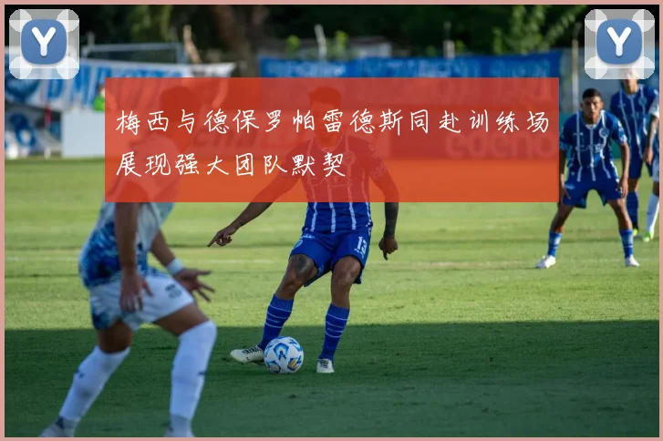 梅西与德保罗帕雷德斯同赴训练场展现强大团队默契