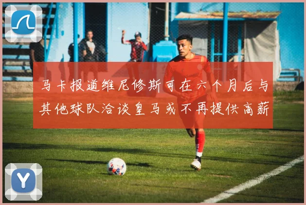 马卡报道维尼修斯可在六个月后与其他球队洽谈皇马或不再提供高薪合同