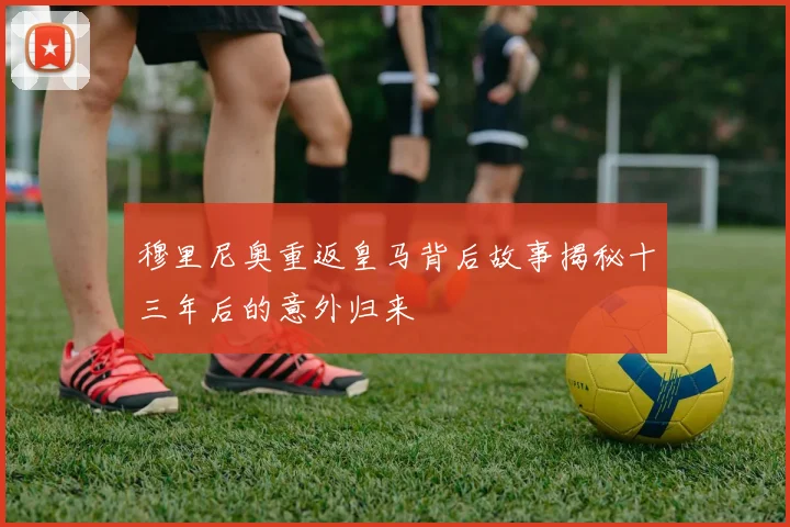 穆里尼奥重返皇马背后故事揭秘十三年后的意外归来