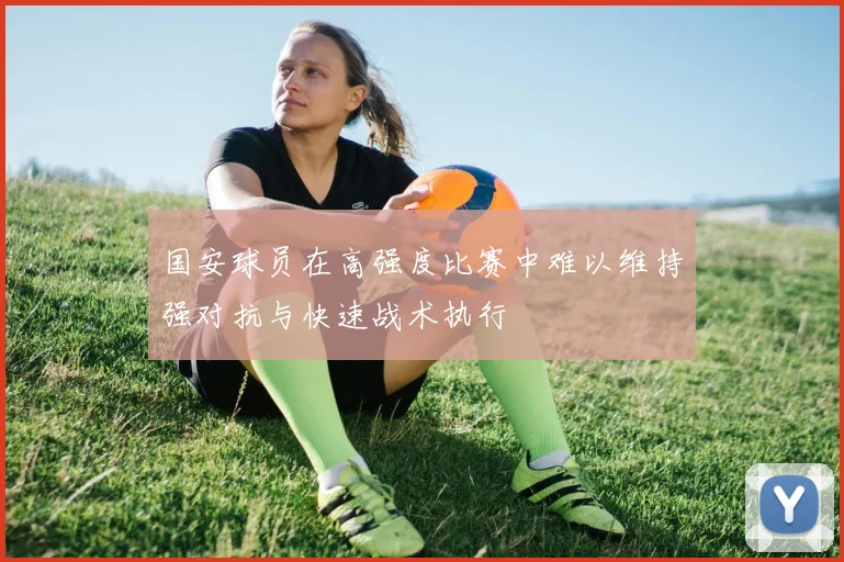 国安球员在高强度比赛中难以维持强对抗与快速战术执行
