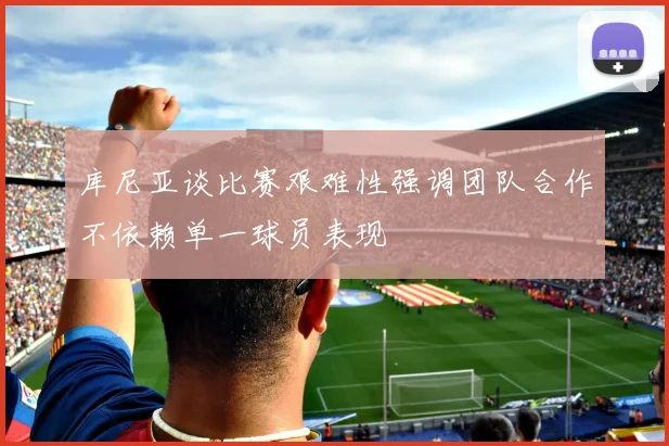 库尼亚谈比赛艰难性强调团队合作不依赖单一球员表现