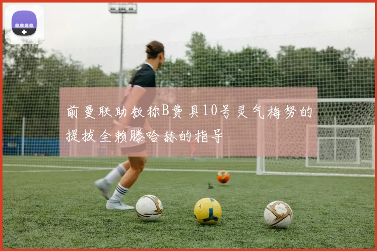 前曼联助教称B费具10号灵气梅努的提拔全赖滕哈赫的指导