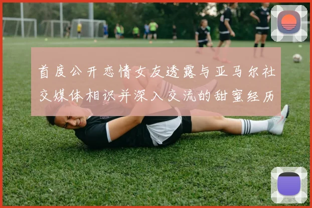 首度公开恋情女友透露与亚马尔社交媒体相识并深入交流的甜蜜经历