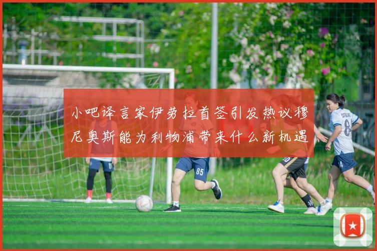 小吧译言家伊劳拉首签引发热议穆尼奥斯能为利物浦带来什么新机遇